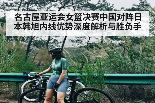 名古屋亚运会女篮决赛中国对阵日本韩旭内线优势深度解析与胜负手